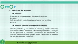 E-mail: Americuq@gmail.com
2.3. Ubicación
2. Definición del proyecto
El proyecto se estima que estará ubicado en la siguiente
dirección:
Av. la pampilla 123 ventanillas altura de Edelnor con Av. Néstor
gambeta
2.4. Idea de la necesidad u oportunidad del negocio
Ofrecer productos y un servicio de calidad y precios adecuados,
buscando cuantificar la demanda actual de empleos en base a la mejora
de los productos ya existentes, satisfaciendo las necesidades de
nuestros clientes ofreciendo grandes ofertas y descuentos al momento
de adquirir un servicio o productos.
 