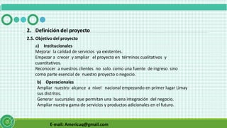 E-mail: Americuq@gmail.com
2.5. Objetivo del proyecto
2. Definición del proyecto
a) Institucionales
Mejorar la calidad de servicios ya existentes.
Empezar a crecer y ampliar el proyecto en términos cualitativos y
cuantitativos.
Reconocer a nuestros clientes no solo como una fuente de ingreso sino
como parte esencial de nuestro proyecto o negocio.
b) Operacionales
Ampliar nuestro alcance a nivel nacional empezando en primer lugar Limay
sus distritos.
Generar sucursales que permitan una buena integración del negocio.
Ampliar nuestra gama de servicios y productos adicionales en el futuro.
 