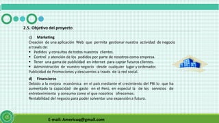 E-mail: Americuq@gmail.com
c) Marketing
Creación de una aplicación Web que permita gestionar nuestra actividad de negocio
a través de:
 Pedidos y consultas de todos nuestros clientes.
 Control y atención de los pedidos por parte de nosotros como empresa.
 Tener una gama de publicidad en internet para captar futuros clientes.
 Administración de nuestro negocio desde cualquier lugar y ordenador.
Publicidad de Promociones y descuentos a través de la red social.
2.5. Objetivo del proyecto
d) Financieros
Debido a la mejora económica en el país mediante el crecimiento del PBI lo que ha
aumentado la capacidad de gasto en el Perú, en especial la de los servicios de
entretenimiento y consumo como el que nosotros ofrecemos.
Rentabilidad del negocio para poder solventar una expansión a futuro.
 