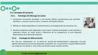 E-mail: Americuq@gmail.com
2.6. Estrategia del proyecto
2.6.1. Estrategia de liderazgo de costos
 Iniciaremos con precios accesibles y con muchas ofertas y promociones que permitan
identificar y conocer nuestra marca a nuestros principales clientes.
 Ofertas en fechas especiales en mantenimiento y en la adquisición de accesorios, etc.
 Nuestros productos serán adquiridos al por mayor a clientes principales a nivel nacional, y
podremos ofrecer un mejor precio a diferencia de la competencia, el cual mejoraría
dependiendo de la demanda existente.
2.6.2. Estrategia de diferenciación
No solo nos enfocaremos en un sector de servicio de mantenimiento y reparación, sino que
además ofreceremos servicio de reparación a domicilio. Eso nos permitirá una gran diferenciación
con respecto a los demás y será un plus de beneficio para nuestros clientes.
 