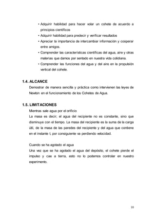 10
• Adquirir habilidad para hacer volar un cohete de acuerdo a
principios científicos
• Adquirir habilidad para predecir y verificar resultados
• Apreciar la importancia de intercambiar información y cooperar
entre amigos.
• Comprender las características científicas del agua, aire y otras
materias que damos por sentado en nuestra vida cotidiana.
• Comprender las funciones del agua y del aire en la propulsión
vertical del cohete.
1.4. ALCANCE
Demostrar de manera sencilla y práctica como intervienen las leyes de
Newton en el funcionamiento de los Cohetes de Agua.
1.5. LIMITACIONES
Mientras sale agua por el orificio
La masa es decir; el agua del recipiente no es constante, sino que
disminuye con el tiempo. La masa del recipiente es la suma de la carga
útil, de la masa de las paredes del recipiente y del agua que contiene
en el instante t, por consiguiente va perdiendo velocidad.
Cuando se ha agotado el agua
Una vez que se ha agotado el agua del depósito, el cohete pierde el
impulso y cae a tierra, esto no lo podemos controlar en nuestro
experimento.
 