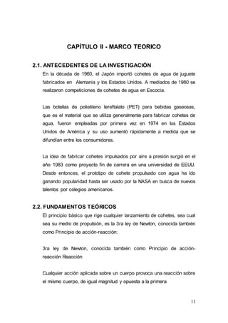 11
CAPÍTULO II - MARCO TEORICO
2.1. ANTECEDENTES DE LA INVESTIGACIÓN
En la década de 1960, el Japón importó cohetes de agua de juguete
fabricados en Alemania y los Estados Unidos. A mediados de 1980 se
realizaron competiciones de cohetes de agua en Escocia.
Las botellas de polietileno tereftalato (PET) para bebidas gaseosas,
que es el material que se utiliza generalmente para fabricar cohetes de
agua, fueron empleadas por primera vez en 1974 en los Estados
Unidos de América y su uso aumentó rápidamente a medida que se
difundían entre los consumidores.
La idea de fabricar cohetes impulsados por aire a presión surgió en el
año 1983 como proyecto fin de carrera en una universidad de EEUU.
Desde entonces, el prototipo de cohete propulsado con agua ha ido
ganando popularidad hasta ser usado por la NASA en busca de nuevos
talentos por colegios americanos.
2.2. FUNDAMENTOS TEÓRICOS
El principio básico que rige cualquier lanzamiento de cohetes, sea cual
sea su medio de propulsión, es la 3ra ley de Newton, conocida también
como Principio de acción-reacción:
3ra ley de Newton, conocida también como Principio de acción-
reacción Reacción
Cualquier acción aplicada sobre un cuerpo provoca una reacción sobre
el mismo cuerpo, de igual magnitud y opuesta a la primera
 
