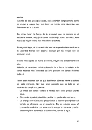 12
Acción
Además de este principio básico, para entender completamente cómo
se mueve e cohete hay que tener en cuenta otros elementos que
intervienen en el proceso:
En primer lugar, la fuerza de la gravedad, que no aparece en el
esquema anterior, empuja al cohete hacia abajo. Como es sabido, esta
fuerza es mayor cuanta más masa tiene el cohete.
En segundo lugar, el rozamiento del aire hace que el cohete no alcance
la velocidad teórica que debería alcanzar por las fuerzas que se
producen en él.
Cuanto más rápido se mueva el cohete, mayor será el rozamiento del
aire.
Además, el rozamiento del aire depende de la forma del cohete y de
varios factores más (densidad del aire, posición del cohete mientras
sube...)
Todos estos factores son los que determinan cómo se mueve el cohete
en cada momento. Hay que tener presente que se trata de un
movimiento complicado, porque:
- La masa del cohete cambia a medida que sube, porque pierde
agua.
- El rozamiento del aire también cambia, porque la velocidad varía.
- La energía necesaria para proporcionar la acción que impulsará al
cohete se almacena en el propelente. En los cohetes agua, e!
propelente es el aire, que almacena la energía en forma de presión.
Esta energía es transmitida al combustible, que es el agua.
 