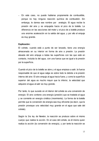 13
- En este caso, no puede hablarse propiamente de combustible,
porque no hay ninguna reacción química de combustión. Sin
embargo, le damos ese nombre por analogía. El agua recibe la
presión del aire y es empujada hacia el pico de la botella. La
diferencia en las secciones del motor y el pico de a botella produce
una enorme aceleración en la salida del agua, y por ello el empuje
es muy grande.
Explicación:
El cohete, cuando está a punto de ser lanzado, tiene una energía
almacenada en su interior en forma de aire a presión. La presión
elevada del aire empuja a todas las superficies con las que está en
contacto, incluida la del agua, con una fuerza que es igual a la presión
por la superficie.
Cuando el pico de la botella se abre y el agua empieza a salir, la fuerza
responsable de que el agua salga es sobre todo la debida a la presión
interna del aire: El aire empuja al agua hacia fuera, y como la superficie
superior del agua es mucho mayor que la inferior, la velocidad que
adquiere el agua al salir es muy grande.
Por tanto, lo que sucede en el interior del cohete es una conversión de
energía: El aire contiene una energía (presión) que se traslada al agua
y se convierte en energía cinética (movimiento). La forma de la botella
permite que la conversión de energía sea muy eficiente (es decir, que la
presión provoque una velocidad muy grande en el agua que sale del
cohete).
Según la 3ra ley de Newton, la reacción se produce sobre el mismo
cuerpo que realiza la acción. En el caso del cohete, es él mismo quien
realiza la acción (la conversión de energía), y por tanto la reacción se
 