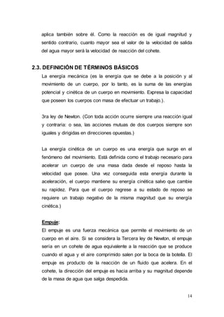14
aplica también sobre él. Como la reacción es de igual magnitud y
sentido contrario, cuanto mayor sea el valor de la velocidad de salida
del agua mayor será la velocidad de reacción del cohete.
2.3. DEFINICIÓN DE TÉRMINOS BÁSICOS
La energía mecánica (es la energía que se debe a la posición y al
movimiento de un cuerpo, por lo tanto, es la suma de las energías
potencial y cinética de un cuerpo en movimiento. Expresa la capacidad
que poseen los cuerpos con masa de efectuar un trabajo.).
3ra ley de Newton. (Con toda acción ocurre siempre una reacción igual
y contraria: o sea, las acciones mutuas de dos cuerpos siempre son
iguales y dirigidas en direcciones opuestas.)
La energía cinética de un cuerpo es una energía que surge en el
fenómeno del movimiento. Está definida como el trabajo necesario para
acelerar un cuerpo de una masa dada desde el reposo hasta la
velocidad que posee. Una vez conseguida esta energía durante la
aceleración, el cuerpo mantiene su energía cinética salvo que cambie
su rapidez. Para que el cuerpo regrese a su estado de reposo se
requiere un trabajo negativo de la misma magnitud que su energía
cinética.)
Empuje:
El empuje es una fuerza mecánica que permite el movimiento de un
cuerpo en el aire. Si se considera la Tercera ley de Newton, el empuje
sería en un cohete de agua equivalente a la reacción que se produce
cuando el agua y el aire comprimido salen por la boca de la botella. El
empuje es producto de la reacción de un fluido que acelera. En el
cohete, la dirección del empuje es hacia arriba y su magnitud depende
de la masa de agua que salga despedida.
 