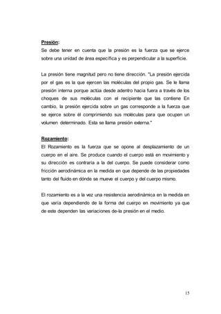 15
Presión:
Se debe tener en cuenta que la presión es la fuerza que se ejerce
sobre una unidad de área específica y es perpendicular a la superficie.
La presión tiene magnitud pero no tiene dirección. "La presión ejercida
por el gas es la que ejercen las moléculas del propio gas. Se le llama
presión interna porque actúa desde adentro hacia fuera a través de los
choques de sus moléculas con el recipiente que las contiene En
cambio, la presión ejercida sobre un gas corresponde a la fuerza que
se ejerce sobre él comprimiendo sus moléculas para que ocupen un
volumen determinado. Esta se llama presión externa."
Rozamiento:
El Rozamiento es la fuerza que se opone al desplazamiento de un
cuerpo en el aire. Se produce cuando el cuerpo está en movimiento y
su dirección es contraria a la del cuerpo. Se puede considerar como
fricción aerodinámica en la medida en que depende de las propiedades
tanto del fluido en dónde se mueve el cuerpo y del cuerpo mismo.
El rozamiento es a la vez una resistencia aerodinámica en la medida en
que varía dependiendo de la forma del cuerpo en movimiento ya que
de este dependen las variaciones de-la presión en el medio.
 