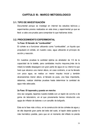 16
CAPÍTULO III.- MARCO METODOLOGICO
3.1. TIPO DE INVESTIGACIÓN
Documental porque se investigó en internet los estudios teóricos y
experimentos previos realizados en esta área y experimental ya que se
llevó a cabo una prueba para comprobar lo que habíamos leído.
3.2. PROCEDIMIENTO EXPERIMENTAL
1a Fase: El llenado de "combustible"
El cohete va a funcionar utilizando como "combustible", un líquido que
propulsará el cohete, en nuestro caso, agua utilizando el principio de
acción y reacción.
En nuestras pruebas la cantidad óptima es alrededor de 1/3 de la
capacidad de la botella, para cantidades mucho mayores,(más de la
mitad) la botella despegará con gran parte de agua en su interior lo que
hará que alcance una menor altura, en caso contrario, si se ha llenado
con poca agua, se realiza un menor impulso inicial y también
alcanzaremos menor altura, el llenado es pues, una fase importante,
debemos, realizar distintas pruebas hasta determinar la cantidad de
agua más adecuada.
2a Fase: El taponado y puesta en marcha
Una vez cargada, tapamos nuestra botella con un tapón de corcho o de
goma de laboratorio, en el que previamente hemos introducido una
aguja de inflador de balones o un canutillo de bolígrafo.
Esta es la fase más crítica, en la construcción de los cohetes de agua y
de ella depende gran parte del éxito del vuelo, el tapón debe quedar lo
más hermético posible, para que en el momento del inflado no pierda
 