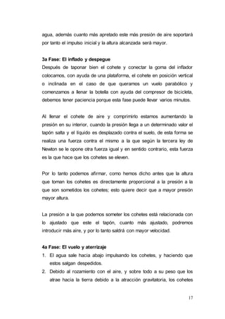 17
agua, además cuanto más apretado este más presión de aire soportará
por tanto el impulso inicial y la altura alcanzada será mayor.
3a Fase: El inflado y despegue
Después de taponar bien el cohete y conectar la goma del inflador
colocamos, con ayuda de una plataforma, el cohete en posición vertical
o inclinada en el caso de que queramos un vuelo parabólico y
comenzamos a llenar la botella con ayuda del compresor de bicicleta,
debemos tener paciencia porque esta fase puede llevar varios minutos.
Al llenar el cohete de aire y comprimirlo estamos aumentando la
presión en su interior, cuando la presión llega a un determinado valor el
tapón salta y el líquido es desplazado contra el suelo, de esta forma se
realiza una fuerza contra el mismo a la que según la tercera ley de
Newton se le opone otra fuerza igual y en sentido contrario, esta fuerza
es la que hace que los cohetes se eleven.
Por lo tanto podemos afirmar, como hemos dicho antes que la altura
que toman los cohetes es directamente proporcional a la presión a la
que son sometidos los cohetes; esto quiere decir que a mayor presión
mayor altura.
La presión a la que podemos someter los cohetes está relacionada con
lo ajustado que este el tapón, cuanto más ajustado, podremos
introducir más aire, y por lo tanto saldrá con mayor velocidad.
4a Fase: El vuelo y aterrizaje
1. El agua sale hacia abajo impulsando los cohetes, y haciendo que
estos salgan despedidos.
2. Debido al rozamiento con el aire, y sobre todo a su peso que los
atrae hacia la tierra debido a la atracción gravitatoria, los cohetes
 