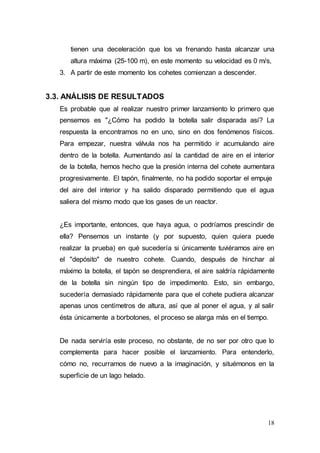 18
tienen una deceleración que los va frenando hasta alcanzar una
altura máxima (25-100 m), en este momento su velocidad es 0 m/s,
3. A partir de este momento los cohetes comienzan a descender.
3.3. ANÁLISIS DE RESULTADOS
Es probable que al realizar nuestro primer lanzamiento lo primero que
pensemos es "¿Cómo ha podido la botella salir disparada así? La
respuesta la encontramos no en uno, sino en dos fenómenos físicos.
Para empezar, nuestra válvula nos ha permitido ir acumulando aire
dentro de la botella. Aumentando así la cantidad de aire en el interior
de la botella, hemos hecho que la presión interna del cohete aumentara
progresivamente. El tapón, finalmente, no ha podido soportar el empuje
del aire del interior y ha salido disparado permitiendo que el agua
saliera del mismo modo que los gases de un reactor.
¿Es importante, entonces, que haya agua, o podríamos prescindir de
ella? Pensemos un instante (y por supuesto, quien quiera puede
realizar la prueba) en qué sucedería si únicamente tuviéramos aire en
el "depósito" de nuestro cohete. Cuando, después de hinchar al
máximo la botella, el tapón se desprendiera, el aire saldría rápidamente
de la botella sin ningún tipo de impedimento. Esto, sin embargo,
sucedería demasiado rápidamente para que el cohete pudiera alcanzar
apenas unos centímetros de altura, así que al poner el agua, y al salir
ésta únicamente a borbotones, el proceso se alarga más en el tiempo.
De nada serviría este proceso, no obstante, de no ser por otro que lo
complementa para hacer posible el lanzamiento. Para entenderlo,
cómo no, recurramos de nuevo a la imaginación, y situémonos en la
superficie de un lago helado.
 