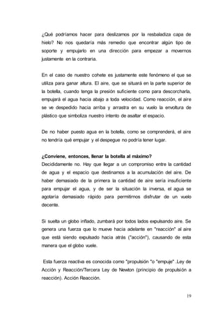 19
¿Qué podríamos hacer para deslizamos por la resbaladiza capa de
hielo? No nos quedaría más remedio que encontrar algún tipo de
soporte y empujarlo en una dirección para empezar a movernos
justamente en la contraria.
En el caso de nuestro cohete es justamente este fenómeno el que se
utiliza para ganar altura. El aire, que se situará en la parte superior de
la botella, cuando tenga la presión suficiente como para descorcharla,
empujará el agua hacia abajo a toda velocidad. Como reacción, el aire
se ve despedido hacia arriba y arrastra en su vuelo la envoltura de
plástico que simboliza nuestro intento de asaltar el espacio.
De no haber puesto agua en la botella, como se comprenderá, el aire
no tendría qué empujar y el despegue no podría tener lugar.
¿Conviene, entonces, llenar la botella al máximo?
Decididamente no. Hay que llegar a un compromiso entre la cantidad
de agua y el espacio que destinamos a la acumulación del aire. De
haber demasiado de la primera la cantidad de aire sería insuficiente
para empujar el agua, y de ser la situación la inversa, el agua se
agotaría demasiado rápido para permitirnos disfrutar de un vuelo
decente.
Si suelta un globo inflado, zumbará por todos lados expulsando aire. Se
genera una fuerza que lo mueve hacia adelante en "reacción" al aire
que está siendo expulsado hacia atrás ("acción"), causando de esta
manera que el globo vuele.
Esta fuerza reactiva es conocida como "propulsión "o "empuje" .Ley de
Acción y Reacción/Tercera Ley de Newton (principio de propulsión a
reacción). Acción Reacción.
 