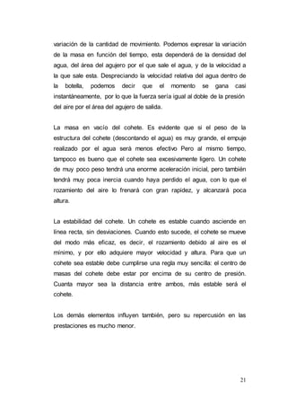 21
variación de la cantidad de movimiento. Podemos expresar la variación
de la masa en función del tiempo, esta dependerá de la densidad del
agua, del área del agujero por el que sale el agua, y de la velocidad a
la que sale esta. Despreciando la velocidad relativa del agua dentro de
la botella, podemos decir que el momento se gana casi
instantáneamente, por lo que la fuerza sería igual al doble de la presión
del aire por el área del agujero de salida.
La masa en vacío del cohete. Es evidente que si el peso de la
estructura del cohete (descontando el agua) es muy grande, el empuje
realizado por el agua será menos efectivo Pero al mismo tiempo,
tampoco es bueno que el cohete sea excesivamente ligero. Un cohete
de muy poco peso tendrá una enorme aceleración inicial, pero también
tendrá muy poca inercia cuando haya perdido el agua, con lo que el
rozamiento del aire lo frenará con gran rapidez, y alcanzará poca
altura.
La estabilidad del cohete. Un cohete es estable cuando asciende en
línea recta, sin desviaciones. Cuando esto sucede, el cohete se mueve
del modo más eficaz, es decir, el rozamiento debido al aire es el
mínimo, y por ello adquiere mayor velocidad y altura. Para que un
cohete sea estable debe cumplirse una regla muy sencilla: el centro de
masas del cohete debe estar por encima de su centro de presión.
Cuanta mayor sea la distancia entre ambos, más estable será el
cohete.
Los demás elementos influyen también, pero su repercusión en las
prestaciones es mucho menor.
 