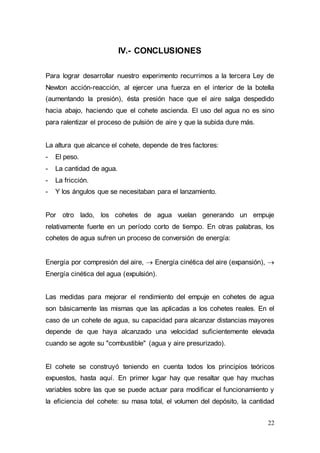 22
IV.- CONCLUSIONES
Para lograr desarrollar nuestro experimento recurrimos a la tercera Ley de
Newton acción-reacción, al ejercer una fuerza en el interior de la botella
(aumentando la presión), ésta presión hace que el aire salga despedido
hacia abajo, haciendo que el cohete ascienda. El uso del agua no es sino
para ralentizar el proceso de pulsión de aire y que la subida dure más.
La altura que alcance el cohete, depende de tres factores:
- El peso.
- La cantidad de agua.
- La fricción.
- Y los ángulos que se necesitaban para el lanzamiento.
Por otro lado, los cohetes de agua vuelan generando un empuje
relativamente fuerte en un período corto de tiempo. En otras palabras, los
cohetes de agua sufren un proceso de conversión de energía:
Energía por compresión del aire,  Energía cinética del aire (expansión), 
Energía cinética del agua (expulsión).
Las medidas para mejorar el rendimiento del empuje en cohetes de agua
son básicamente las mismas que las aplicadas a los cohetes reales. En el
caso de un cohete de agua, su capacidad para alcanzar distancias mayores
depende de que haya alcanzado una velocidad suficientemente elevada
cuando se agote su "combustible" (agua y aire presurizado).
El cohete se construyó teniendo en cuenta todos los principios teóricos
expuestos, hasta aquí. En primer lugar hay que resaltar que hay muchas
variables sobre las que se puede actuar para modificar el funcionamiento y
la eficiencia del cohete: su masa total, el volumen del depósito, la cantidad
 