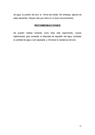 23
de agua, la presión del aire, la forma del cohete. Sin embargo, algunos de
estos elementos influyen más que otros en un buen funcionamiento.
RECOMENDACIONES
Se pueden realizar tomando como base este experimento, nuevos
experimentos para aumentar la velocidad de expulsión del agua, aumentar
la cantidad de agua a ser expulsada y minimizar la resistencia del aire.
 