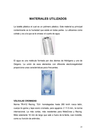 25
MATERIALES UTILIZADOS
La botella plástica el cual es un polímero plástico. Este material su principal
contaminante es la humedad que existe en todas partes. Lo utilizamos como
cohete y es a la que se le envaso el cuarto de agua.
El agua es una molécula formada por dos átomos de Hidrógeno y uno de
Oxígeno. La unión de esos elementos con diferente electronegatividad
proporciona unas características poco frecuentes.
VÁLVULAS CROMADAS
Norma TR-412 Racing, TüV- homolagadas hasta 280 km/h rosca latón,
cuerpo bi–goma y tapa acero cromada, para agujeros  11.5 mm., la norma
internacional. La más cortas, más resistentes para MotoCross y Racing.
Mide solamente 18 mm de largo que sale a fuera de la llanta, casi invisible,
como su función de antirrobo.
 