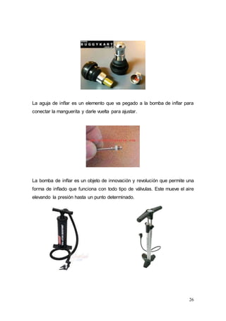 26
La aguja de inflar es un elemento que va pegado a la bomba de inflar para
conectar la manguerita y darle vuelta para ajustar.
La bomba de inflar es un objeto de innovación y revolución que permite una
forma de inflado que funciona con todo tipo de válvulas. Este mueve el aire
elevando la presión hasta un punto determinado.
 