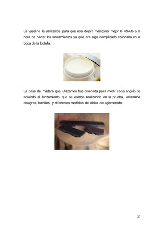 27
La vaselina la utilizamos para que nos dejara manipular mejor la válvula a la
hora de hacer los lanzamientos ya que era algo complicado colocarla en la
boca de la botella.
La base de madera que utilizamos fue diseñada para medir cada ángulo de
acuerdo al lanzamiento que se estaba realizando en la prueba, utilizamos
bisagras, tornillos, y diferentes medidas de tablas de aglomerado.
 