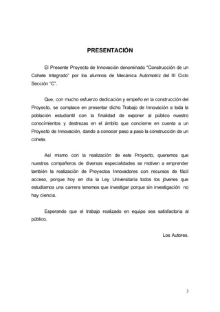3
PRESENTACIÓN
El Presente Proyecto de Innovación denominado “Construcción de un
Cohete Integrado” por los alumnos de Mecánica Automotriz del III Ciclo
Sección “C”.
Que, con mucho esfuerzo dedicación y empeño en la construcción del
Proyecto, se complace en presentar dicho Trabajo de Innovación a toda la
población estudiantil con la finalidad de exponer al público nuestro
conocimientos y destrezas en el ámbito que concierne en cuenta a un
Proyecto de Innovación, dando a conocer paso a paso la construcción de un
cohete.
Así mismo con la realización de este Proyecto, queremos que
nuestros compañeros de diversas especialidades se motiven a emprender
también la realización de Proyectos Innovadores con recursos de fácil
acceso, porque hoy en día la Ley Universitaria todos los jóvenes que
estudiamos una carrera tenemos que investigar porque sin investigación no
hay ciencia.
Esperando que el trabajo realizado en equipo sea satisfactoria al
público.
Los Autores.
 