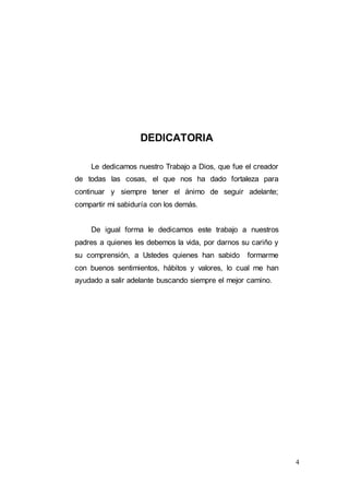 4
DEDICATORIA
Le dedicamos nuestro Trabajo a Dios, que fue el creador
de todas las cosas, el que nos ha dado fortaleza para
continuar y siempre tener el ánimo de seguir adelante;
compartir mi sabiduría con los demás.
De igual forma le dedicamos este trabajo a nuestros
padres a quienes les debemos la vida, por darnos su cariño y
su comprensión, a Ustedes quienes han sabido formarme
con buenos sentimientos, hábitos y valores, lo cual me han
ayudado a salir adelante buscando siempre el mejor camino.
 