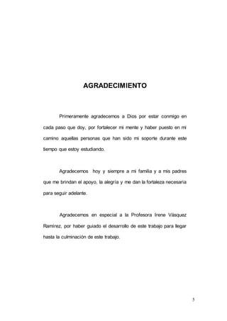 5
AGRADECIMIENTO
Primeramente agradecemos a Dios por estar conmigo en
cada paso que doy, por fortalecer mi mente y haber puesto en mi
camino aquellas personas que han sido mi soporte durante este
tiempo que estoy estudiando.
Agradecemos hoy y siempre a mi familia y a mis padres
que me brindan el apoyo, la alegría y me dan la fortaleza necesaria
para seguir adelante.
Agradecemos en especial a la Profesora Irene Vásquez
Ramírez, por haber guiado el desarrollo de este trabajo para llegar
hasta la culminación de este trabajo.
 