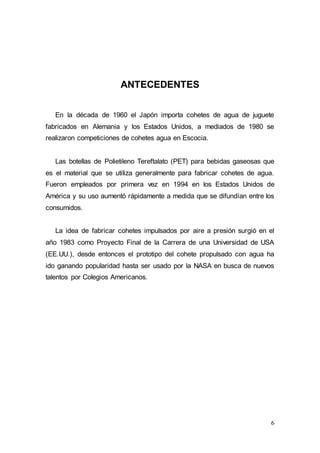 6
ANTECEDENTES
En la década de 1960 el Japón importa cohetes de agua de juguete
fabricados en Alemania y los Estados Unidos, a mediados de 1980 se
realizaron competiciones de cohetes agua en Escocia.
Las botellas de Polietileno Tereftalato (PET) para bebidas gaseosas que
es el material que se utiliza generalmente para fabricar cohetes de agua.
Fueron empleados por primera vez en 1994 en los Estados Unidos de
América y su uso aumentó rápidamente a medida que se difundían entre los
consumidos.
La idea de fabricar cohetes impulsados por aire a presión surgió en el
año 1983 como Proyecto Final de la Carrera de una Universidad de USA
(EE.UU.), desde entonces el prototipo del cohete propulsado con agua ha
ido ganando popularidad hasta ser usado por la NASA en busca de nuevos
talentos por Colegios Americanos.
 
