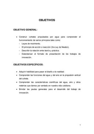 7
OBJETIVOS
OBJETIVO GENERAL:
 Construir cohetes propulsados por agua para comprender el
funcionamiento de varios principios tales como:
- Leyes de movimiento.
- El principio de acción o reacción (3ra Ley de Newton).
- Describir la relación entre teoría y práctica.
- Estandarizar el formato de presentación de los trabajos de
innovación.
OBJETIVOS ESPECÍFICOS:
 Adquirir habilidad para pasar el diseño a la realidad.
 Comprender las funciones del agua y del aire en la propulsión vertical
del cohete.
 Comprender las características científicas del agua, aire y otros
materias que damos por sentado en nuestra vida cotidiana.
 Brindar las pautas generales para el desarrollo del trabajo de
innovación.
 