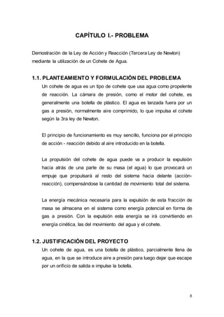 8
CAPÍTULO I.- PROBLEMA
Demostración de la Ley de Acción y Reacción (Tercera Ley de Newton)
mediante la utilización de un Cohete de Agua.
1.1. PLANTEAMIENTO Y FORMULACIÓN DEL PROBLEMA
Un cohete de agua es un tipo de cohete que usa agua como propelente
de reacción. La cámara de presión, como el motor del cohete, es
generalmente una botella de plástico. El agua es lanzada fuera por un
gas a presión, normalmente aire comprimido, lo que impulsa el cohete
según la 3ra ley de Newton.
El principio de funcionamiento es muy sencillo, funciona por el principio
de acción - reacción debido al aire introducido en la botella.
La propulsión del cohete de agua puede va a producir la expulsión
hacia atrás de una parte de su masa (el agua) lo que provocará un
empuje que propulsará al resto del sistema hacia delante (acción-
reacción), compensándose la cantidad de movimiento total del sistema.
La energía mecánica necesaria para la expulsión de esta fracción de
masa se almacena en el sistema como energía potencial en forma de
gas a presión. Con la expulsión esta energía se irá convirtiendo en
energía cinética, las del movimiento del agua y el cohete.
1.2. JUSTIFICACIÓN DEL PROYECTO
Un cohete de agua, es una botella de plástico, parcialmente llena de
agua, en la que se introduce aire a presión para luego dejar que escape
por un orificio de salida e impulse la botella.
 