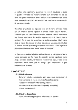 9
Al realizar este experimento queremos ver como lo estudiado en clase
se puede comprobar de manera sencilla, aun aplicando una de las
leyes del gran matemático Isaac Newton y así demostrar que estas
leyes intervienen en cualquier actividad que realicemos sin necesidad
de que sea complejo.
Un cohete propulsado por agua se basa en el mismo principio físico
que un auténtico cohete espacial: la famosa Tercera Ley de Newton.
Esta dice que "Por cada fuerza que actúa sobre un cuerpo, éste realiza
una fuerza igual pero de sentido opuesto sobre el cuerpo que la
produjo". En el caso de un cohete, la acción propulsar "algo" hacia
abajo a través del pico de la botella las provoca una reacción idéntica
de sentido opuesto que empuja al cohete hacia arriba. Este "algo" que
propulsa el cohete se suele llamar 'masa de reacción'.
La fuerza que acelera la botella hacia arriba se ve compensada por la
fuerza generada por la 'masa de reacción' siendo expulsada hacia
abajo. En estas botellas, la 'masa de reacción' es agua, y esta se ve
propulsada hacia abajo por la energía que proporciona el gas
comprimido en la botella.
1.3 OBJETIVOS
1.3.1. Objetivo General
Construir cohetes propulsados por agua para comprender el
funcionamiento de varios principios físicos tales como:
• Descubrir la relación entre teoría y práctica.
• El principio de acción o reacción (3a ley de Newton).
• Leyes de movimiento.
1.3.2. Objetivos Específicos
• Adquirir habilidad para pasar del diseño a la realidad
 