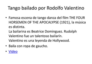 Tango bailado por Rodolfo Valentino
• Famosa escena de tango danza del film THE FOUR
  HORSEMEN OF THE APOCALYPSE (1921), la música
  es distinta.
  La bailarina es Beatrice Dominguez. Rudolph
  Valentino fue un talentoso bailarín.
  Valentino es una leyenda de Hollywood.
• Baila con ropa de gaucho.
• Video
 