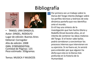 Bibliografía
                                  Por primera vez un trabajo sobre la
                                  Danza del Tango intenta dialogar sobre
                                  los perfiles técnicos y teóricos de esta
                                  dinámica porteña que nos identifica
                                  ante el mundo.
                                  En él hay una síntesis de la
• TANGO, UNA DANZA.EL             investigación que han hecho Gloria y
Autor: DINZEL, RODOLFO            Rodolfo Dinzel durante años, en el
Lugar de edición: Buenos Aires    intento de contener las ideas motoras
                                  del Tango. Si el lector sabe bailar,
Editorial: Corregidor
                                  podrá corroborar y concientizar los
Año de edición: 2008              procesos internos que intervienen en
ISBN: 9789500507936               su ejercicio. Si no fuera así, le servirá
Cantidad de Páginas: 125          para entender por que alguien ha
Peso estimado: 350gramos
                                  dicho que esta es la Danza más
                                  profunda en la historia de la
Temas: MUSICA Y MUSICOS           Humanidad.
 