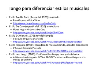 Tango para diferenciar estilos musicales
• Estilo Pre De Caro (Antes del 1920): marcado
    – Pato Orquesta típica Víctor
    – http://www.tangodemon.com/audio/pato
• Estilo De Caro (A partir del 1920): melodioso
    – Flores negras Orquesta De Caro
    – http://www.youtube.com/watch?v=jajQfndFOew
• Estilo D`Arienzo (1970): rey del compás
    – 9 de julio Orquesta D`Arienzo
    – http://www.youtube.com/watch?v=wU89qhuTlNI&feature=related
• Estilo Piazzolla (1980): considerada música híbrida, acordes disonantes
    – L`Amour Orquesta Piazzolla
    – http://www.youtube.com/watch?v=DyEUy35mtZU&feature=related
• Estilo neo tango (2000): Fusión estilos tango, jazz y electrónica.
    – Adiós nonino interpreta GOTAN PROJECT música de Piazzolla (parece la
      música de un film)
    – http://www.youtube.com/watch?v=GPUnq0JSqRk&feature=related
 