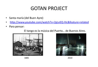 GOTAN PROJECT
• Santa maría (del Buen Ayre)
• http://www.youtube.com/watch?v=2gLeEQ-lIIc&feature=related
• Para pensar:
              El tango es la música del Puerto… de Buenos Aires.




              1885                             2010
 