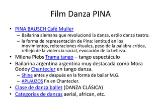 Film Danza PINA
• PINA BAUSCH Café Muller
   – Bailarina alemana que revolucionó la danza, estilo danza teatro.
   – la forma de representación de Pina: lentitud en los
     movimientos, reiteraciones rituales, peso de la palabra crítica,
     reflejo de la violencia social, evocación de la belleza.
• Milena Plebs Trama tango – tango espectáculo
• Bailarina argentina argentina muy destacada como Mora
  Godoy Chantecler en tango danza.
   – Shine antes y después en la forma de bailar M.G.
   – APLAUZOS fin en Chantecler.
• Clase de danza ballet (DANZA CLÁSICA)
• Categorías de danzas aerial, african, etc.
 