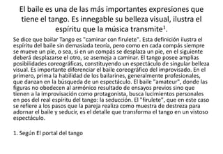 El baile es una de las más importantes expresiones que
  tiene el tango. Es innegable su belleza visual, ilustra el
              espíritu que la música transmite1.
Se dice que bailar Tango es "caminar con firulete". Esta definición ilustra el
espíritu del baile sin demasiada teoría, pero como en cada compás siempre
se mueve un pie, o sea, si en un compás se desplaza un pie, en el siguiente
deberá desplazarse el otro, se asemeja a caminar. El tango posee amplias
posibilidades coreográficas, constituyendo un espectáculo de singular belleza
visual. Es importante diferenciar el baile coreográfico del improvisado. En el
primero, prima la habilidad de los bailarines, generalmente profesionales,
que danzan en la búsqueda de un espectáculo. El baile "amateur", donde las
figuras no obedecen al armónico resultado de ensayos previos sino que
tienen a la improvisación como protagonista, busca lucimientos personales
en pos del real espíritu del tango: la seducción. El "firulete", que en este caso
se refiere a los pasos que la pareja realiza como muestra de destreza para
adornar el baile y seducir, es el detalle que transforma el tango en un vistoso
espectáculo.

1. Según El portal del tango
 
