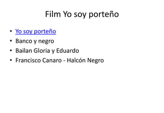Film Yo soy porteño
•   Yo soy porteño
•   Banco y negro
•   Bailan Gloria y Eduardo
•   Francisco Canaro - Halcón Negro
 
