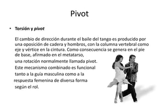 Pivot
• Torsión y pivot

   El cambio de dirección durante el baile del tango es producido por
   una oposición de cadera y hombros, con la columna vertebral como
   eje y vértice en la cintura. Como consecuencia se genera en el pie
   de base, afirmado en el metatarso,
   una rotación normalmente llamada pivot.
   Este mecanismo combinado es funcional
   tanto a la guía masculina como a la
  respuesta femenina de diversa forma
   según el rol.
 