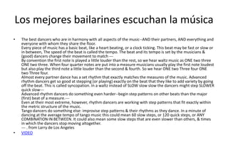 Los mejores bailarines escuchan la música
•   The best dancers who are in harmony with all aspects of the music--AND their partners, AND everything and
    everyone with whom they share the floor.
    Every piece of music has a basic beat, like a heart beating, or a clock ticking. This beat may be fast or slow or
    in between, The speed of the beat is called the tempo. The beat and its tempo is set by the musicians &
    (good) dancers change their movement to match ---
    By convention the first note is played a little louder than the rest, so we hear waltz music as ONE two three
    ONE two three. When four quarter notes are put into a measure musicians usually play the first note loudest
    but also play the third note a little louder than the second & fourth. So we hear ONE two Three four ONE
    two Three four.
    Almost every partner dance has a set rhythm that exactly matches the measures of the music. Advanced
    rhythm dancers get so good at stepping (or playing) exactly on the beat that they like to add variety by going
    off the beat. This is called syncopation. In a waltz instead of SLOW slow slow the dancers might step SLOWER
    quick slow---
    Advanced rhythm dancers do something even harder--begin step patterns on other beats than the major
    (first) beat of a measure.---
    Even at their most extreme, however, rhythm dancers are working with step patterns that fit exactly within
    the metric structure of the music.
    Tango dancers do something else: improvise step patterns & their rhythms as they dance. In a minute of
    dancing at the average tempo of tango music this could mean 60 slow steps, or 120 quick steps, or ANY
    COMBINATION IN BETWEEN. It could also mean some slow steps that are even slower than others, & times
    in which the dancers stop moving altogether.
    --- . from Larry de Los Angeles
•   VIDEO
 