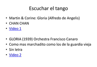 Escuchar el tango
• Martin & Corine: Gloria (Alfredo de Angelis)
• CHAN CHAN
• Video 1

•   GLORIA (1939) Orchestra Francisco Canaro
•   Como mas marchadito como los de la guardia vieja
•   Sin letra
•   Video 2
 
