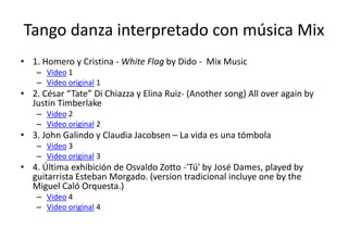 Tango danza interpretado con música Mix
• 1. Homero y Cristina - White Flag by Dido - Mix Music
    – Video 1
    – Video original 1
• 2. César “Tate” Di Chiazza y Elina Ruiz- (Another song) All over again by
  Justin Timberlake
    – Video 2
    – Video original 2
• 3. John Galindo y Claudia Jacobsen – La vida es una tómbola
    – Video 3
    – Video original 3
• 4. Última exhibición de Osvaldo Zotto -'Tú' by José Dames, played by
  guitarrista Esteban Morgado. (version tradicional incluye one by the
  Miguel Caló Orquesta.)
    – Video 4
    – Video original 4
 