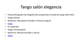 Tango salón elegancia
•   Pareja distinguida más elegante del campeonato mundial de tango salón 2011.
•   Tango: Poema
•   Bailarines: Otto Ignacio Honeker y Florencia Aguzín
•   Video
•   En la glorieta
•   Tango: Emancipación
•   Bailarines: Manuel González y Yanina
•   Video
 
