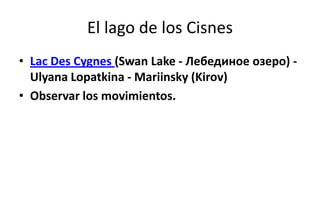 El lago de los Cisnes
• Lac Des Cygnes (Swan Lake - Лебединое озеро) -
  Ulyana Lopatkina - Mariinsky (Kirov)
• Observar los movimientos.
 