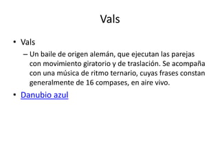 Vals
• Vals
  – Un baile de origen alemán, que ejecutan las parejas
    con movimiento giratorio y de traslación. Se acompaña
    con una música de ritmo ternario, cuyas frases constan
    generalmente de 16 compases, en aire vivo.
• Danubio azul
 