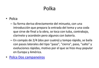Polka
• Polca
  – Su forma deriva directamente del minueto, con una
    introducción que prepara la entrada del tema y una coda
    que sirve de final a la obra, se toca con tuba, contrabajo,
    clarinete y acordeón pero algunos con batería.
  – En compás de 2/4 (dos por cuatro) y tempo rápido, se baila
    con pasos laterales del tipo "paso", "cierra", paso, "salto" y
    evoluciones rápidas, motivo por el que se hizo muy popular
    en Europa y América.
• Polca Dos campaneiros
 