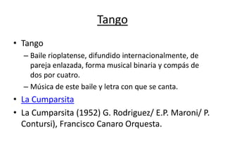 Tango
• Tango
  – Baile rioplatense, difundido internacionalmente, de
    pareja enlazada, forma musical binaria y compás de
    dos por cuatro.
  – Música de este baile y letra con que se canta.
• La Cumparsita
• La Cumparsita (1952) G. Rodriguez/ E.P. Maroni/ P.
  Contursi), Francisco Canaro Orquesta.
 