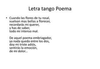 Letra tango Poema
• Cuando las flores de tu rosal,
  vuelvan mas bellas a florecer,
  recordarás mi querer,
  y has de saber,
  todo mi intenso mal.
  De aquel poema embriagador,
  ya nada queda entre los dos,
  doy mi triste adiós,
  sentirás la emoción,
  de mi dolor...
 