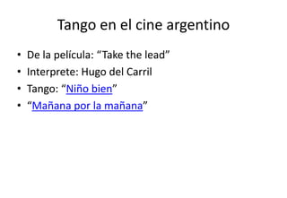 Tango en el cine argentino
•   De la película: “Take the lead”
•   Interprete: Hugo del Carril
•   Tango: “Niño bien”
•   “Mañana por la mañana”
 