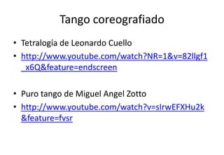 Tango coreografiado
• Tetralogía de Leonardo Cuello
• http://www.youtube.com/watch?NR=1&v=82llgf1
  _x6Q&feature=endscreen

• Puro tango de Miguel Angel Zotto
• http://www.youtube.com/watch?v=sIrwEFXHu2k
  &feature=fvsr
 