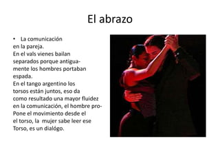 El abrazo
• La comunicación
en la pareja.
En el vals vienes bailan
separados porque antigua-
mente los hombres portaban
espada.
En el tango argentino los
torsos están juntos, eso da
como resultado una mayor fluidez
en la comunicación, el hombre pro-
Pone el movimiento desde el
el torso, la mujer sabe leer ese
Torso, es un dialógo.
 