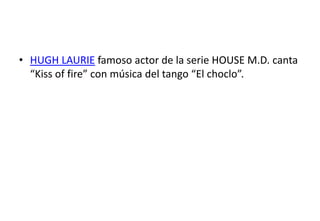 • HUGH LAURIE famoso actor de la serie HOUSE M.D. canta
  “Kiss of fire” con música del tango “El choclo”.
 
