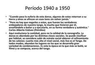 Período 1940 a 1950
• "Cuando pasa la euforia de esta danza, algunos de estos retornan a su
  tierra y otros se afincan en esos lares sin volver jamás."
• "Pero no hay que negarles a estos, que fueron los verdaderos
  embajadores de nuestro tango, lo mucho que hicieron por él,
  enseñándolo a bailar y a ejecutarlo, en su forma verdadera y auténtica.“
  Carlos Alberto Estévez (Petróleo)
• Aquí evoluciona la cantidad, pero no la calidad de la coreografía. La
  danza es abordada por las distintas clases sociales. Se puede clasificar
  por hábitat, se considera subir de estrato social obtener el refinamiento
  de los salones: cuanto más alto el nivel social, más liso es el Tango. De
  todos modos, abundan los lugares en los que se desarrolla gran
  variedad de combinaciones. Es esta la época en la que más se bailó, se
  filmó y se compuso, acerca del tango.
 
