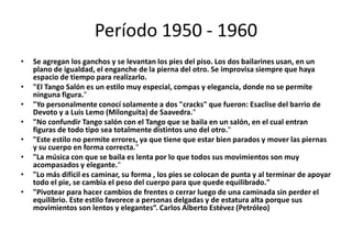 Período 1950 - 1960
•   Se agregan los ganchos y se levantan los pies del piso. Los dos bailarines usan, en un
    plano de igualdad, el enganche de la pierna del otro. Se improvisa siempre que haya
    espacio de tiempo para realizarlo.
•   "El Tango Salón es un estilo muy especial, compas y elegancia, donde no se permite
    ninguna figura."
•   "Yo personalmente conocí solamente a dos "cracks" que fueron: Esaclise del barrio de
    Devoto y a Luis Lemo (Milonguita) de Saavedra."
•   "No confundir Tango salón con el Tango que se baila en un salón, en el cual entran
    figuras de todo tipo sea totalmente distintos uno del otro."
•   "Este estilo no permite errores, ya que tiene que estar bien parados y mover las piernas
    y su cuerpo en forma correcta."
•   "La música con que se baila es lenta por lo que todos sus movimientos son muy
    acompasados y elegante."
•   "Lo más difícil es caminar, su forma , los pies se colocan de punta y al terminar de apoyar
    todo el pie, se cambia el peso del cuerpo para que quede equilibrado."
•   "Pivotear para hacer cambios de frentes o cerrar luego de una caminada sin perder el
    equilibrio. Este estilo favorece a personas delgadas y de estatura alta porque sus
    movimientos son lentos y elegantes“. Carlos Alberto Estévez (Petróleo)
 